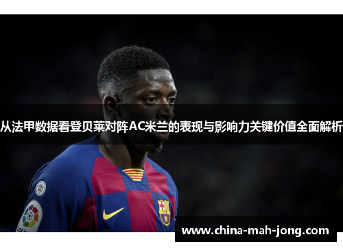 从法甲数据看登贝莱对阵AC米兰的表现与影响力关键价值全面解析
