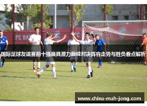 国际足球友谊赛前十强最具潜力巅峰对决阵容走势与胜负看点解析
