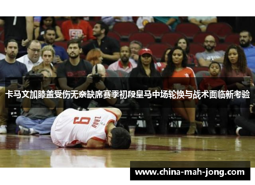 卡马文加膝盖受伤无奈缺席赛季初段皇马中场轮换与战术面临新考验